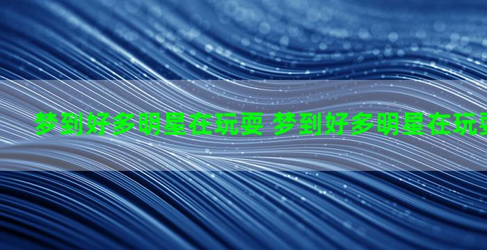 梦到好多明星在玩耍 梦到好多明星在玩耍什么意思